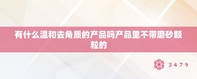 有什么温和去角质的产品吗产品里不带磨砂颗粒的