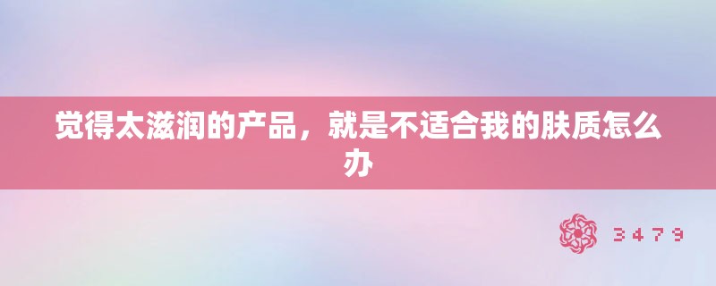 觉得太滋润的产品，就是不适合我的肤质怎么办