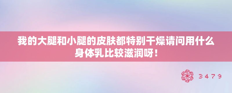 我的大腿和小腿的皮肤都特别干燥请问用什么身体乳比较滋润呀！