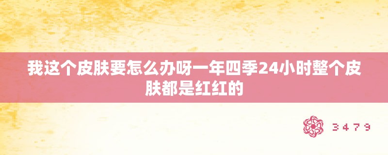 我这个皮肤要怎么办呀一年四季24小时整个皮肤都是红红的 我这个皮肤要怎么办呀一年四季24小时整个皮肤都是红红的