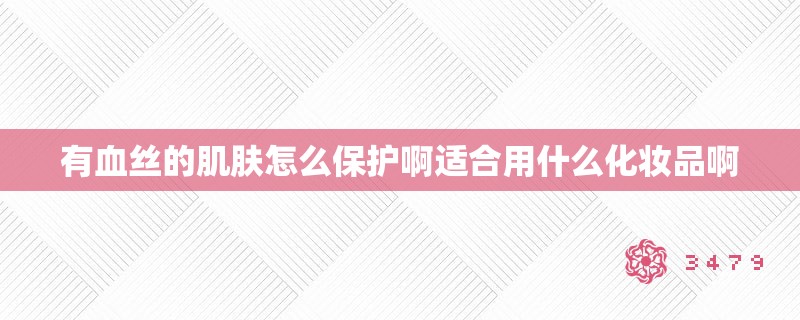 有血丝的肌肤怎么保护啊适合用什么化妆品啊