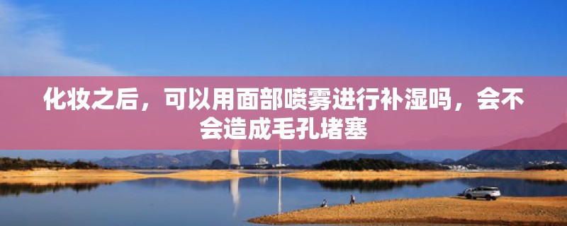 化妆之后，可以用面部喷雾进行补湿吗，会不会造成毛孔堵塞