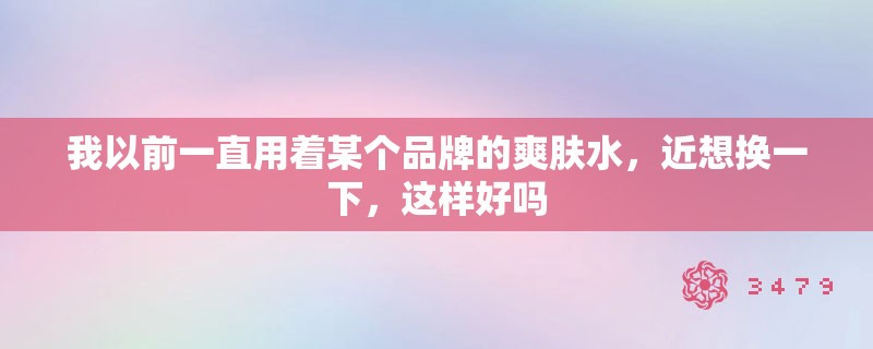 我以前一直用着某个品牌的爽肤水,近想换一下,这样好吗 我以前一直用着某个品牌的爽肤水,近想换一下,这样好吗