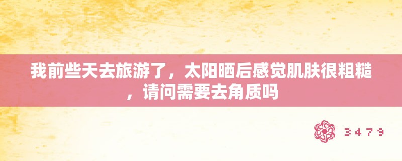 我前些天去旅游了，太阳晒后感觉肌肤很粗糙，请问需要去角质吗