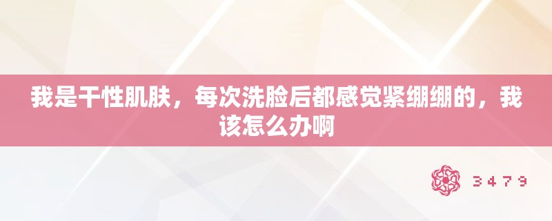 我是干性肌肤，每次洗脸后都感觉紧绷绷的，我该怎么办啊