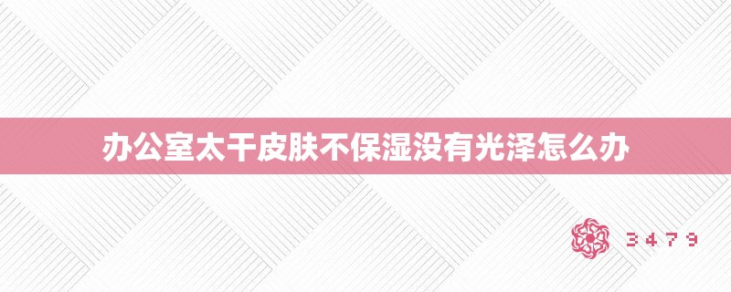 办公室太干皮肤不保湿没有光泽怎么办 办公室太干皮肤不保湿没有光泽怎么办