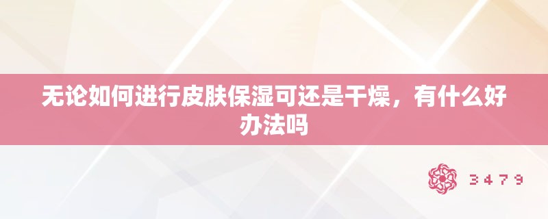 无论如何进行皮肤保湿可还是干燥，有什么好办法吗