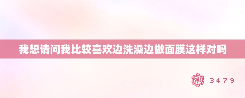 我想请问我比较喜欢边洗澡边做面膜这样对吗