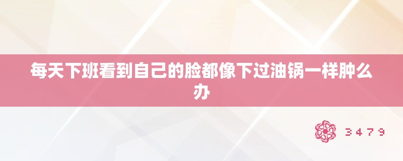 每天下班看到自己的脸都像下过油锅一样肿么办
