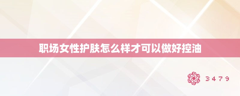 职场女性护肤怎么样才可以做好控油