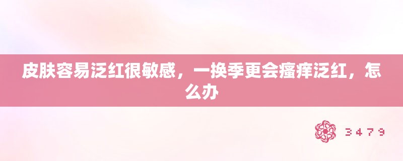 皮肤容易泛红很敏感，一换季更会瘙痒泛红，怎么办