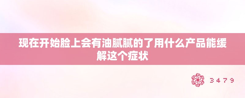 现在开始脸上会有油腻腻的了用什么产品能缓解这个症状 现在开始脸上会有油腻腻的了用什么产品能缓解这个症状