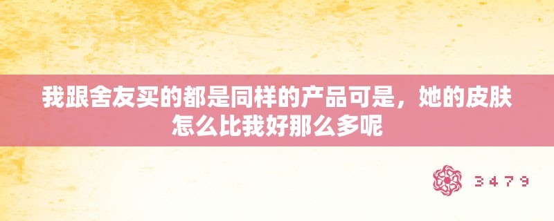 我跟舍友买的都是同样的产品可是,她的皮肤怎么比我好那么多呢 我跟舍友买的都是同样的产品可是,她的皮肤怎么比我好那么多呢