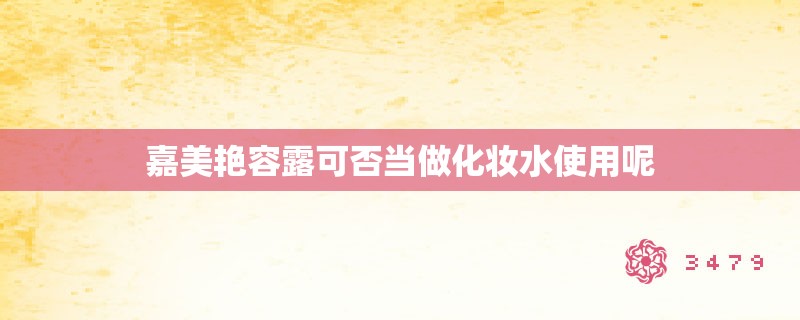 嘉美艳容露可否当做化妆水使用呢