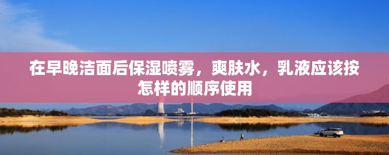 在早晚洁面后保湿喷雾，爽肤水，乳液应该按怎样的顺序使用