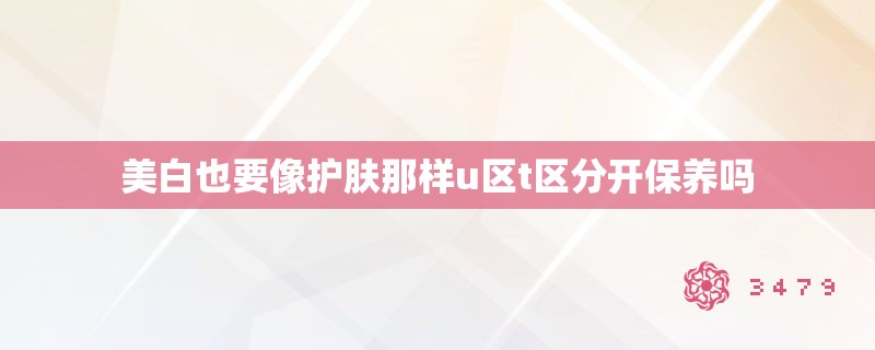 美白也要像护肤那样u区t区分开保养吗