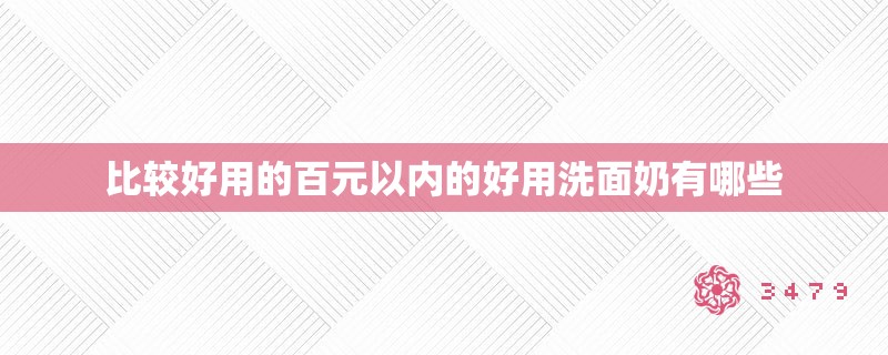 比较好用的百元以内的好用洗面奶有哪些 比较好用的百元以内的好用洗面奶有哪些
