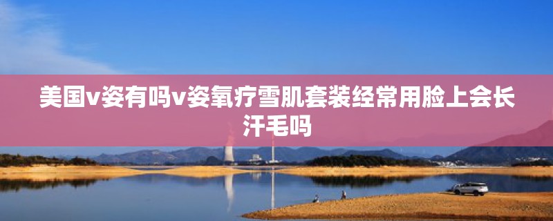 美国v姿有吗v姿氧疗雪肌套装经常用脸上会长汗毛吗 美国v姿有吗v姿氧疗雪肌套装经常用脸上会长汗毛吗