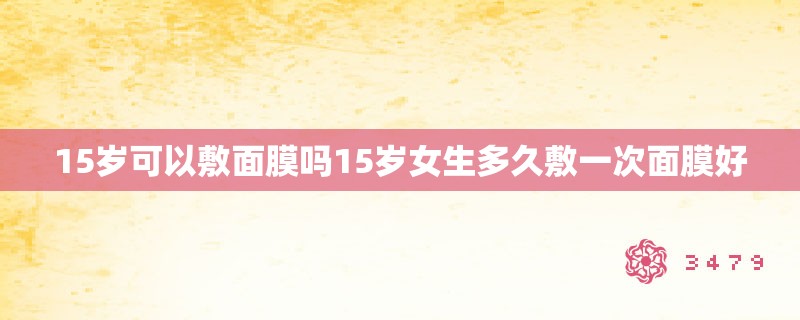 15岁可以敷面膜吗15岁女生多久敷一次面膜好