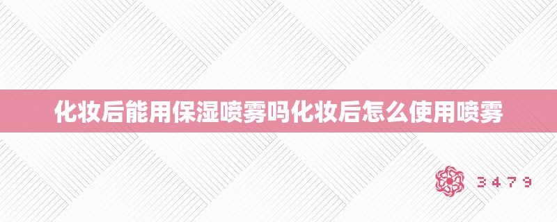 化妆后能用保湿喷雾吗化妆后怎么使用喷雾 化妆后能用保湿喷雾吗化妆后怎么使用喷雾