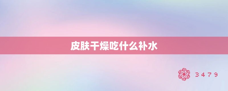 皮肤干燥吃什么补水 皮肤干燥吃什么补水