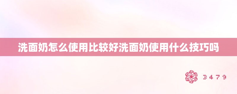 洗面奶怎么使用比较好洗面奶使用什么技巧吗 洗面奶怎么使用比较好洗面奶使用什么技巧吗