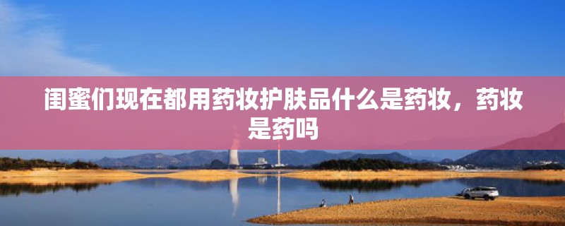闺蜜们现在都用药妆护肤品什么是药妆,药妆是药吗 闺蜜们现在都用药妆护肤品什么是药妆,药妆是药吗