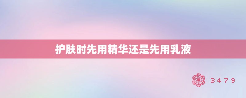 护肤时先用精华还是先用乳液 护肤时先用精华还是先用乳液