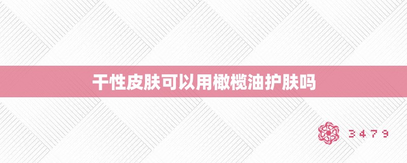 干性皮肤可以用橄榄油护肤吗
