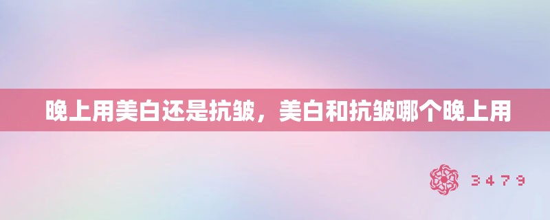  晚上用美白还是抗皱，美白和抗皱哪个晚上用